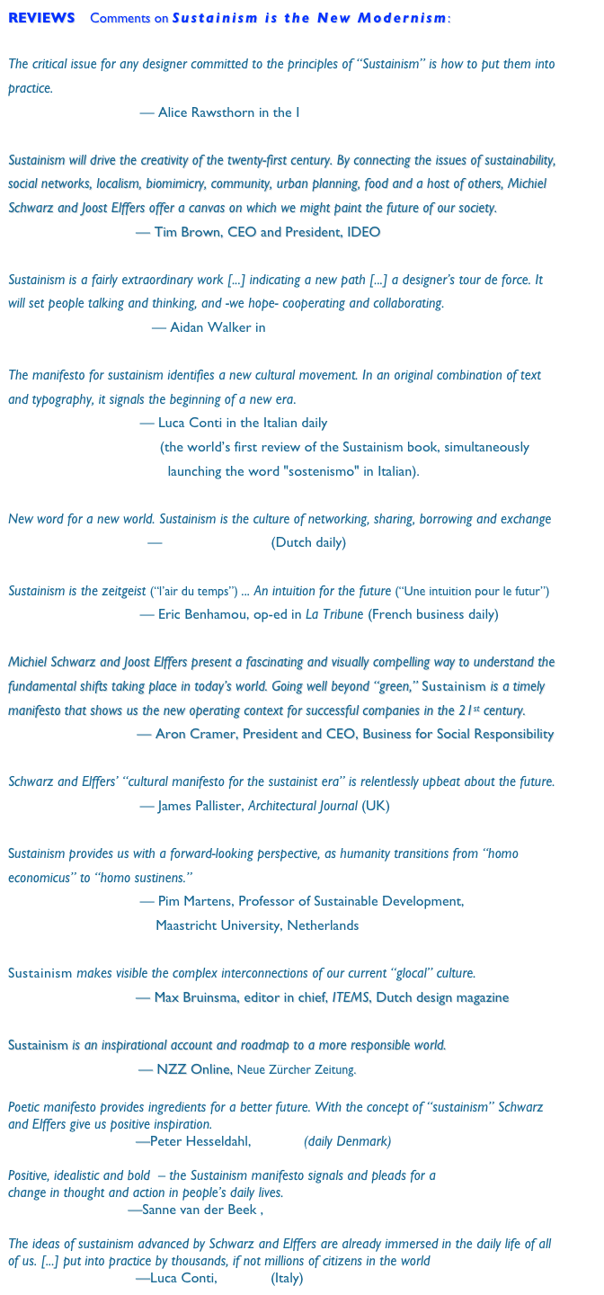 REVIEWS    Comments on Sustainism is the New Modernism:

The critical issue for any designer committed to the principles of “Sustainism” is how to put them into practice.                                                   
                                 — Alice Rawsthorn in the International Herald Tribune
 
Sustainism will drive the creativity of the twenty-first century. By connecting the issues of sustainability, social networks, localism, biomimicry, community, urban planning, food and a host of others, Michiel Schwarz and Joost Elffers offer a canvas on which we might paint the future of our society.
                                — Tim Brown, CEO and President, IDEO
         
Sustainism is a fairly extraordinary work [...] indicating a new path [...] a designer’s tour de force. It will set people talking and thinking, and -we hope- cooperating and collaborating.
                                    — Aidan Walker in FX Magazine

The manifesto for sustainism identifies a new cultural movement. In an original combination of text and typography, it signals the beginning of a new era.                                                    
                                 — Luca Conti in the Italian daily Il Sole 24 Ore 
                                      (the world’s first review of the Sustainism book, simultaneously         
                                        launching the word "sostenismo" in Italian).

New word for a new world. Sustainism is the culture of networking, sharing, borrowing and exchange 
                                   —  NRC Handelsblad (Dutch daily) 

Sustainism is the zeitgeist (“l’air du temps”) ... An intuition for the future (“Une intuition pour le futur”)                                              
                                 — Eric Benhamou, op-ed in La Tribune (French business daily)

Michiel Schwarz and Joost Elffers present a fascinating and visually compelling way to understand the fundamental shifts taking place in today’s world. Going well beyond “green,” Sustainism is a timely manifesto that shows us the new operating context for successful companies in the 21st century.
			        — Aron Cramer, President and CEO, Business for Social Responsibility

Schwarz and Elffers’ “cultural manifesto for the sustainist era” is relentlessly upbeat about the future.                                           
                                 — James Pallister, Architectural Journal (UK)

Sustainism provides us with a forward-looking perspective, as humanity transitions from “homo economicus” to “homo sustinens.”                                                   
                                 — Pim Martens, Professor of Sustainable Development, 
                                     Maastricht University, Netherlands

Sustainism makes visible the complex interconnections of our current “glocal” culture.
                                — Max Bruinsma, editor in chief, ITEMS, Dutch design magazine

Sustainism is an inspirational account and roadmap to a more responsible world. 
                        — NZZ Online, Neue Zürcher Zeitung.

Poetic manifesto provides ingredients for a better future. With the concept of “sustainism” Schwarz and Elffers give us positive inspiration.
                                —Peter Hesseldahl, Politiken (daily Denmark)

Positive, idealistic and bold  – the Sustainism manifesto signals and pleads for a
change in thought and action in people’s daily lives.
                                                —Sanne van der Beek , TEDxAmsterdam blog

The ideas of sustainism advanced by Schwarz and Elffers are already immersed in the daily life of all of us. [...] put into practice by thousands, if not millions of citizens in the world
                                —Luca Conti, Tekneco (Italy)